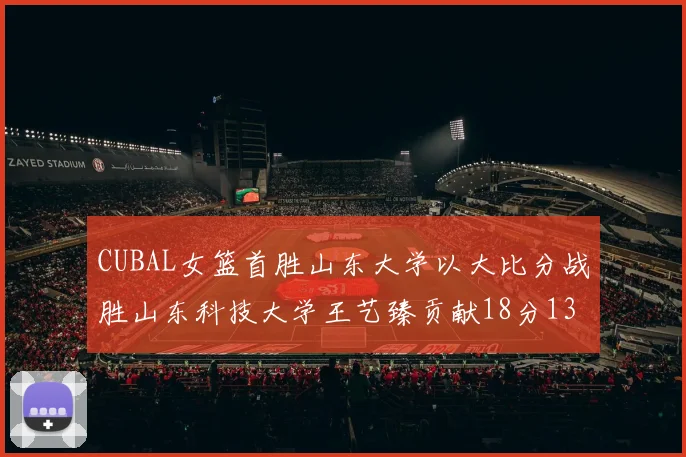 CUBAL女篮首胜山东大学以大比分战胜山东科技大学王艺臻贡献18分13篮板表现出色