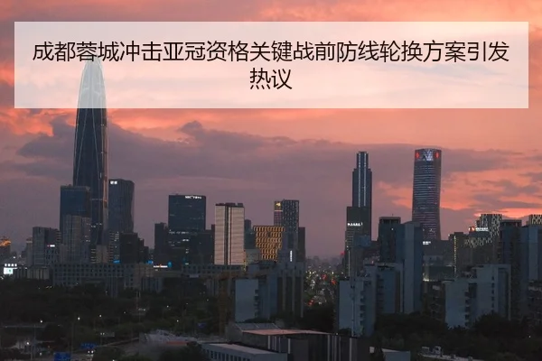 成都蓉城冲击亚冠资格关键战前防线轮换方案引发热议